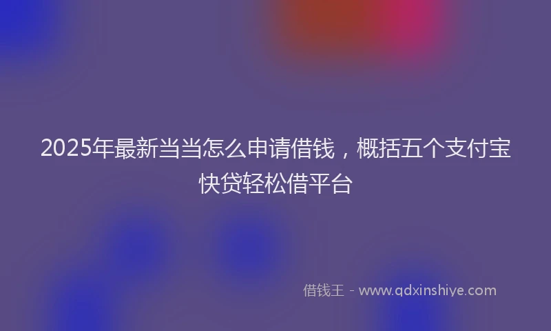 2025年最新当当怎么申请借钱，概括五个支付宝快贷轻松借平台