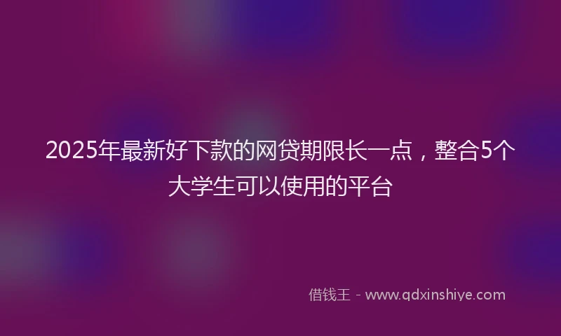 2025年最新好下款的网贷期限长一点，整合5个大学生可以使用的平台