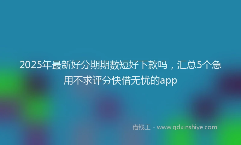 2025年最新好分期期数短好下款吗，汇总5个急用不求评分快借无忧的app