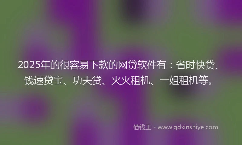 2025年的很容易下款的网贷软件有：省时快贷、钱速贷宝、功夫贷、火火租机、一姐租机等。
