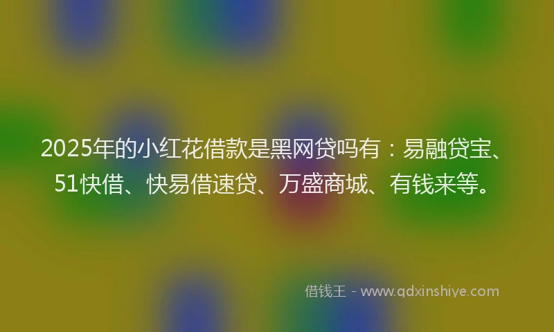 2025年的小红花借款是黑网贷吗有：易融贷宝、51快借、快易借速贷、万盛商城、有钱来等。