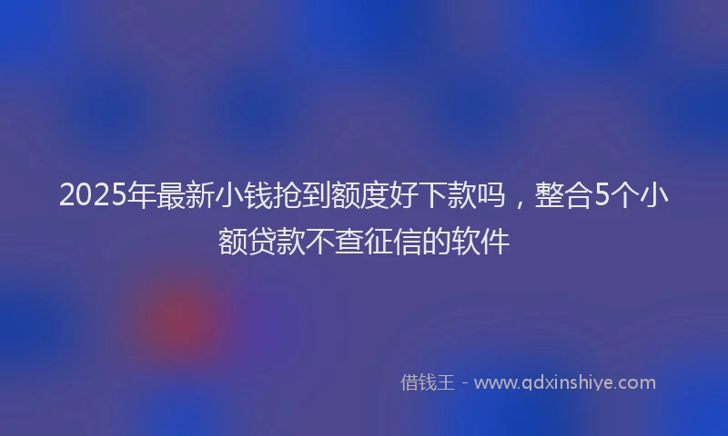 2025年最新小钱抢到额度好下款吗，整合5个小额贷款不查征信的软件