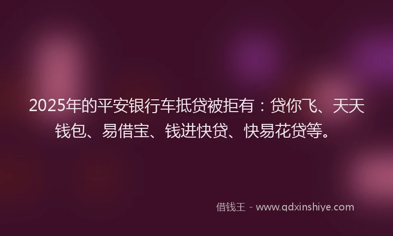 2025年的平安银行车抵贷被拒有：贷你飞、天天钱包、易借宝、钱进快贷、快易花贷等。