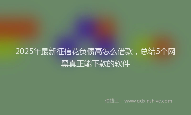 2025年最新征信花负债高怎么借款，总结5个网黑真正能下款的软件