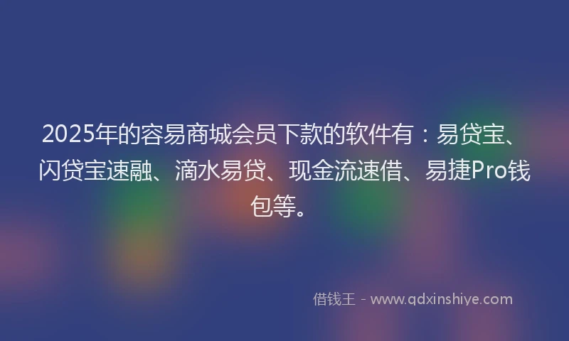 2025年的容易商城会员下款的软件有：易贷宝、闪贷宝速融、滴水易贷、现金流速借、易捷Pro钱包等。