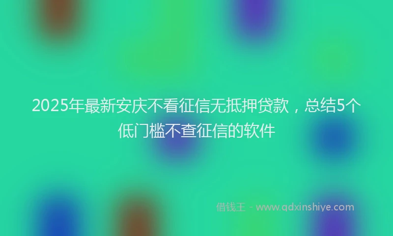 2025年最新安庆不看征信无抵押贷款，总结5个低门槛不查征信的软件