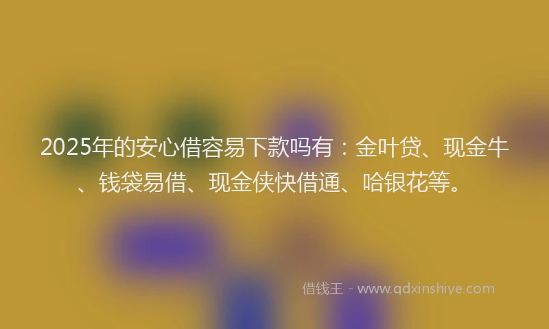 2025年的安心借容易下款吗有：金叶贷、现金牛、钱袋易借、现金侠快借通、哈银花等。