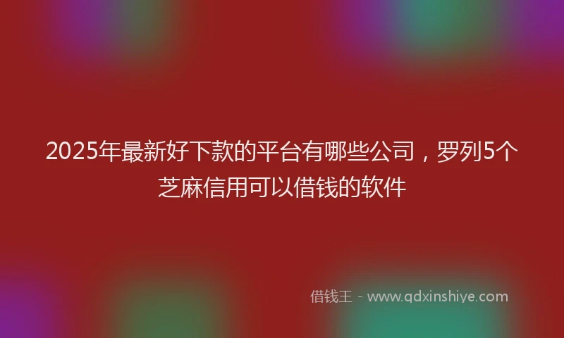 2025年最新好下款的平台有哪些公司，罗列5个芝麻信用可以借钱的软件