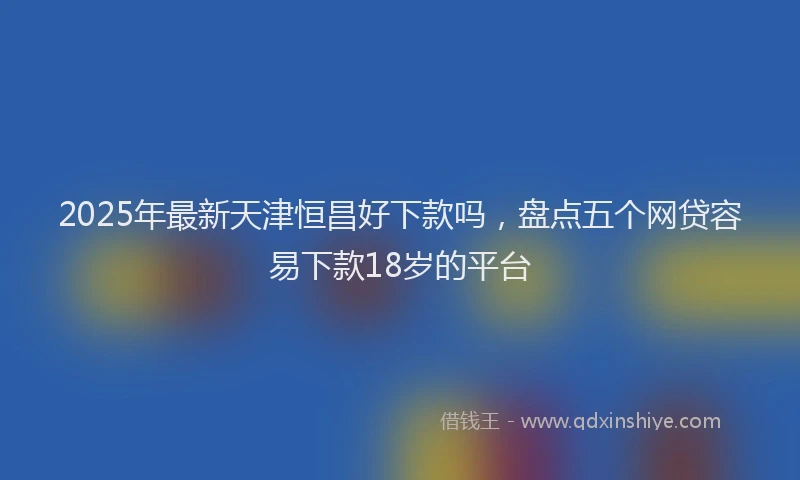 2025年最新天津恒昌好下款吗，盘点五个网贷容易下款18岁的平台