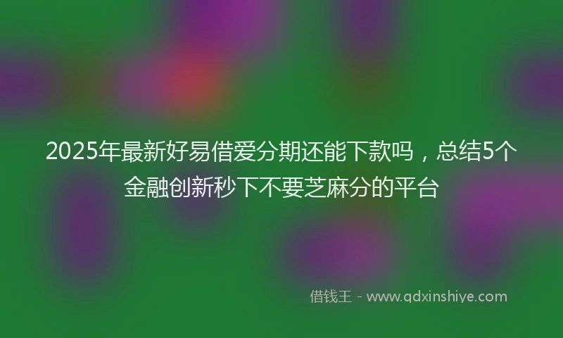 2025年最新好易借爱分期还能下款吗，总结5个金融创新秒下不要芝麻分的平台