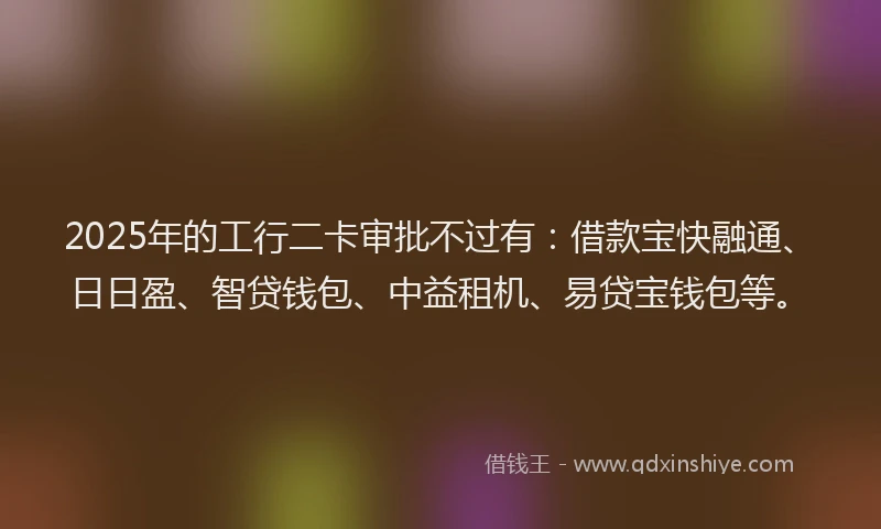 2025年的工行二卡审批不过有：借款宝快融通、日日盈、智贷钱包、中益租机、易贷宝钱包等。