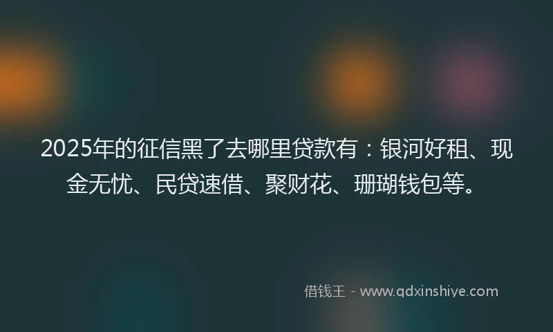 2025年的征信黑了去哪里贷款有：银河好租、现金无忧、民贷速借、聚财花、珊瑚钱包等。