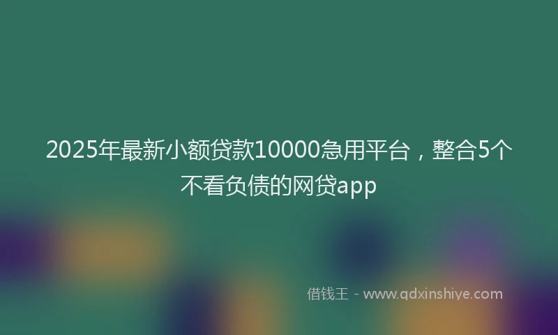 2025年最新小额贷款10000急用平台，整合5个不看负债的网贷app