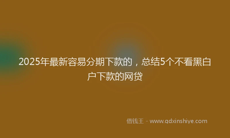 2025年最新容易分期下款的，总结5个不看黑白户下款的网贷