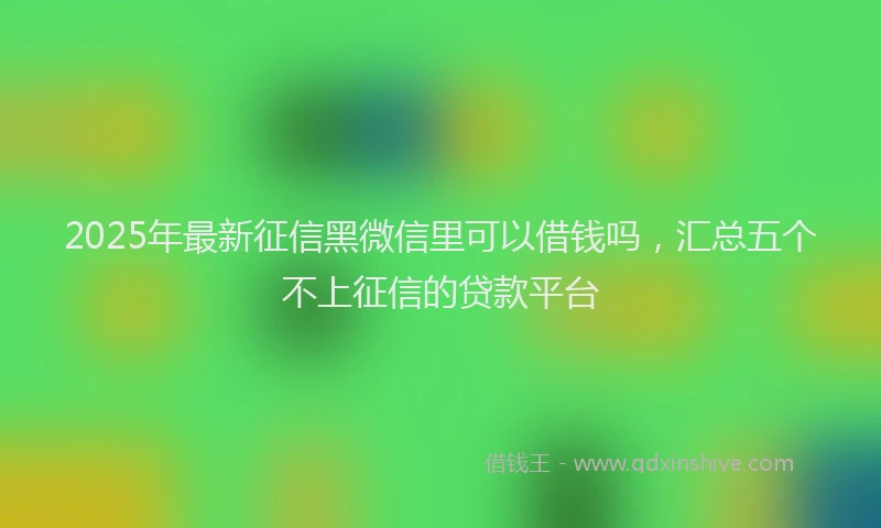 2025年最新征信黑微信里可以借钱吗，汇总五个不上征信的贷款平台