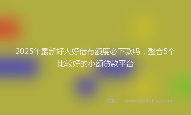 2025年最新好人好借有额度必下款吗，整合5个比较好的小额贷款平台