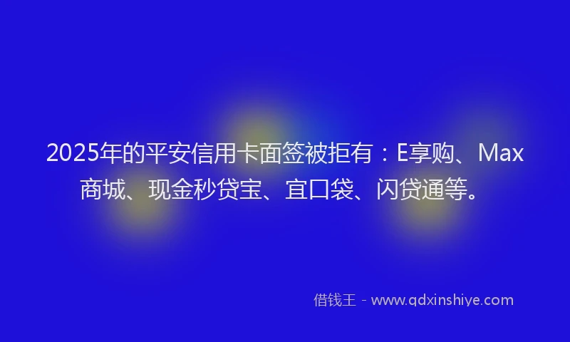 2025年的平安信用卡面签被拒有：E享购、Max商城、现金秒贷宝、宜口袋、闪贷通等。