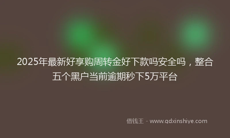 2025年最新好享购周转金好下款吗安全吗，整合五个黑户当前逾期秒下5万平台