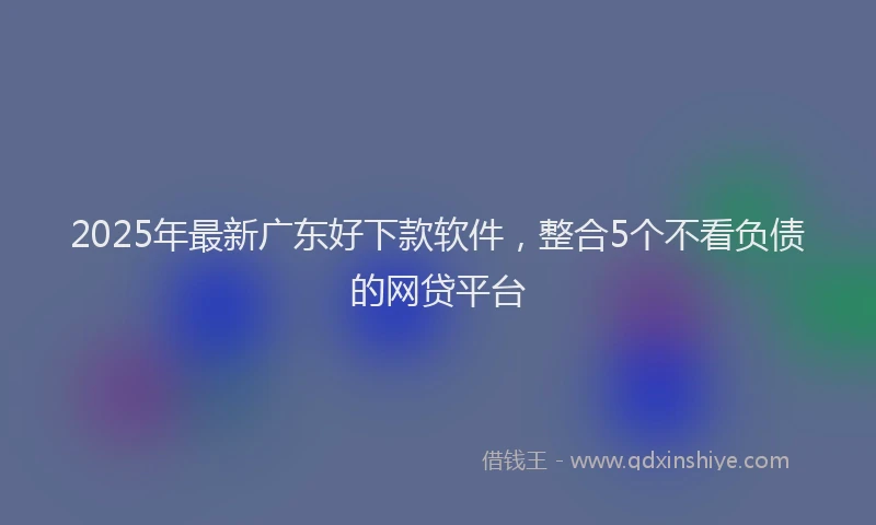 2025年最新广东好下款软件，整合5个不看负债的网贷平台
