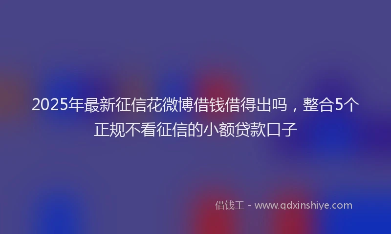 2025年最新征信花微博借钱借得出吗，整合5个正规不看征信的小额贷款口子