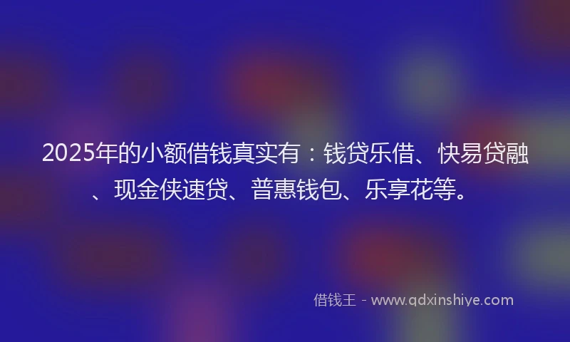 2025年的小额借钱真实有：钱贷乐借、快易贷融、现金侠速贷、普惠钱包、乐享花等。