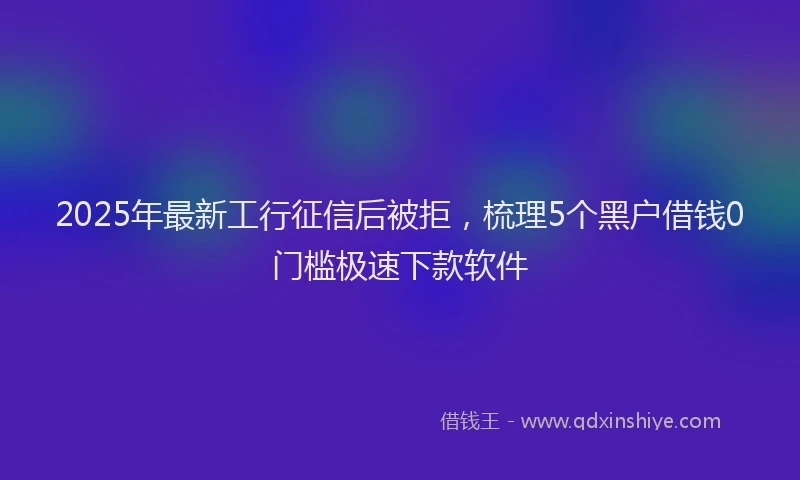 2025年最新工行征信后被拒，梳理5个黑户借钱0门槛极速下款软件
