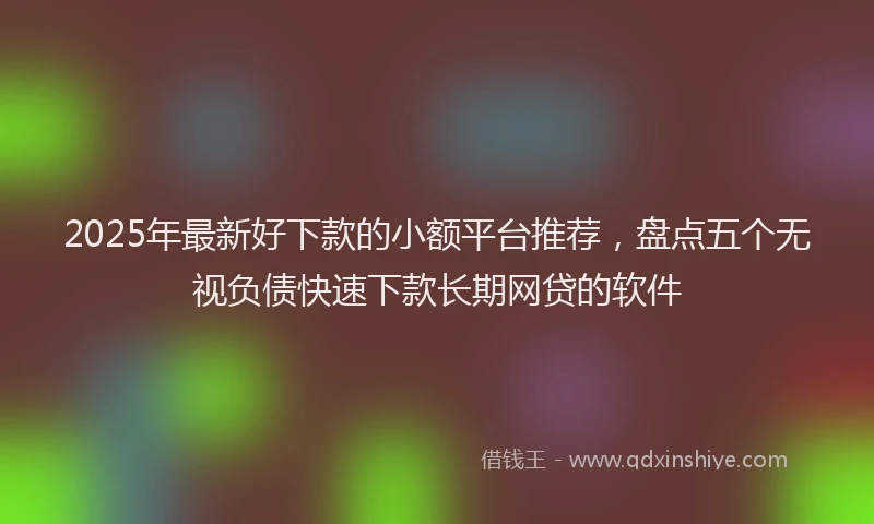 2025年最新好下款的小额平台推荐，盘点五个无视负债快速下款长期网贷的软件