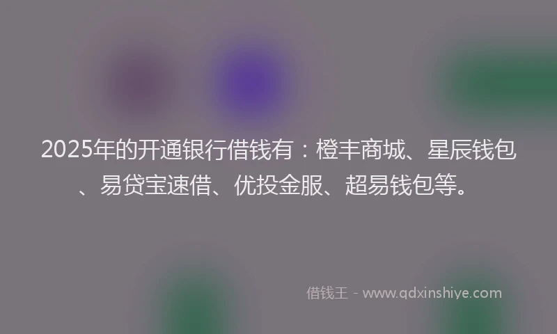 2025年的开通银行借钱有：橙丰商城、星辰钱包、易贷宝速借、优投金服、超易钱包等。