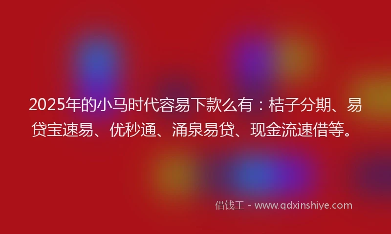 2025年的小马时代容易下款么有：桔子分期、易贷宝速易、优秒通、涌泉易贷、现金流速借等。