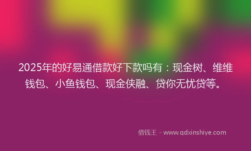 2025年的好易通借款好下款吗有：现金树、维维钱包、小鱼钱包、现金侠融、贷你无忧贷等。