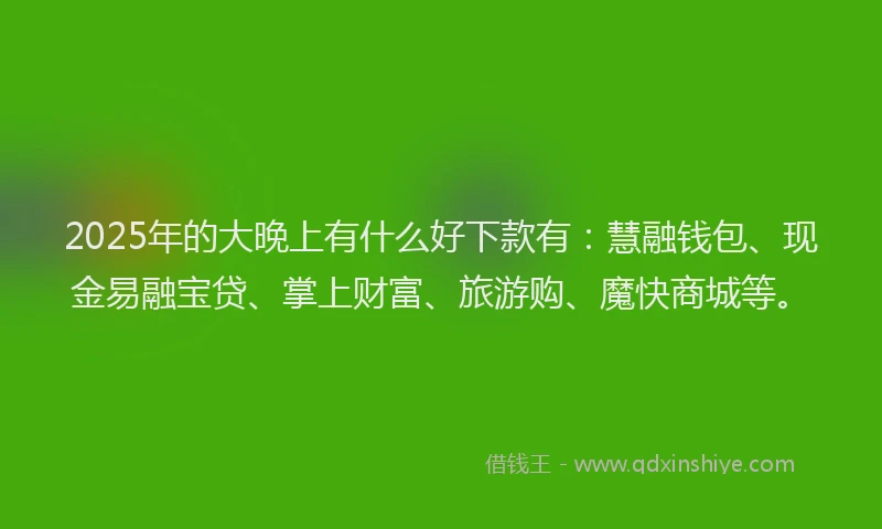 2025年的大晚上有什么好下款有：慧融钱包、现金易融宝贷、掌上财富、旅游购、魔快商城等。