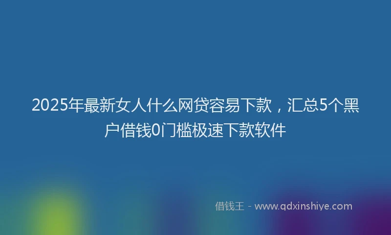 2025年最新女人什么网贷容易下款，汇总5个黑户借钱0门槛极速下款软件
