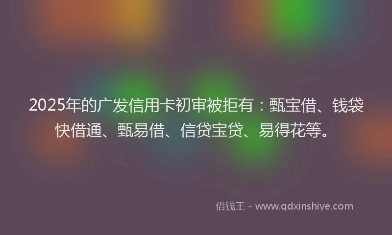 2025年的广发信用卡初审被拒有：甄宝借、钱袋快借通、甄易借、信贷宝贷、易得花等。