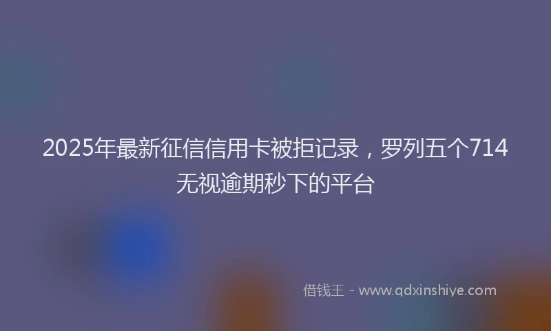 2025年最新征信信用卡被拒记录，罗列五个714无视逾期秒下的平台