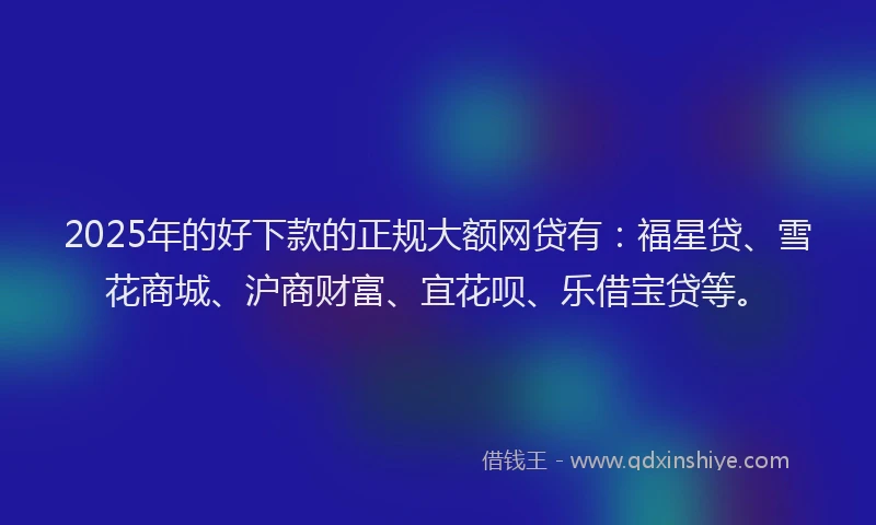 2025年的好下款的正规大额网贷有：福星贷、雪花商城、沪商财富、宜花呗、乐借宝贷等。