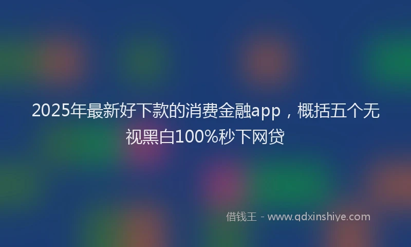 2025年最新好下款的消费金融app，概括五个无视黑白100%秒下网贷