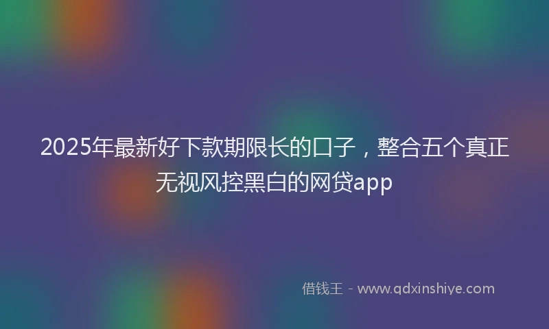 2025年最新好下款期限长的口子，整合五个真正无视风控黑白的网贷app