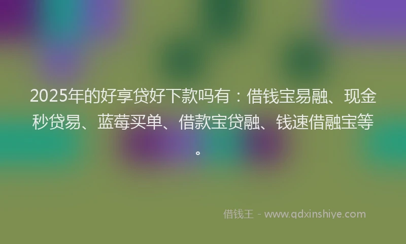 2025年的好享贷好下款吗有：借钱宝易融、现金秒贷易、蓝莓买单、借款宝贷融、钱速借融宝等。