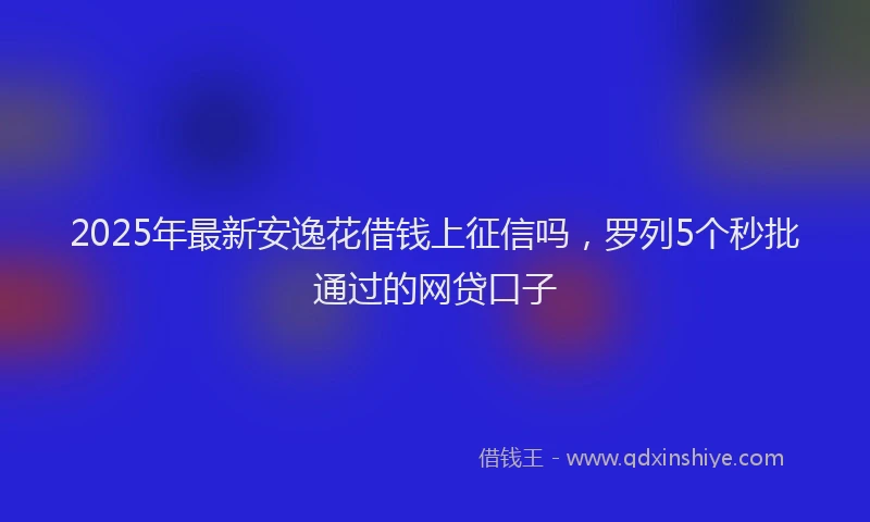 2025年最新安逸花借钱上征信吗，罗列5个秒批通过的网贷口子