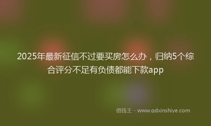 2025年最新征信不过要买房怎么办，归纳5个综合评分不足有负债都能下款app