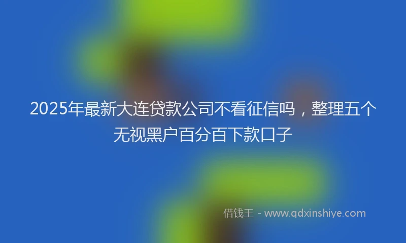 2025年最新大连贷款公司不看征信吗，整理五个无视黑户百分百下款口子
