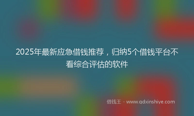 2025年最新应急借钱推荐，归纳5个借钱平台不看综合评估的软件