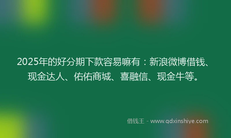 2025年的好分期下款容易嘛有：新浪微博借钱、现金达人、佑佑商城、喜融信、现金牛等。