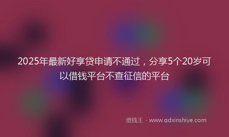 2025年最新好享贷申请不通过，分享5个20岁可以借钱平台不查征信的平台