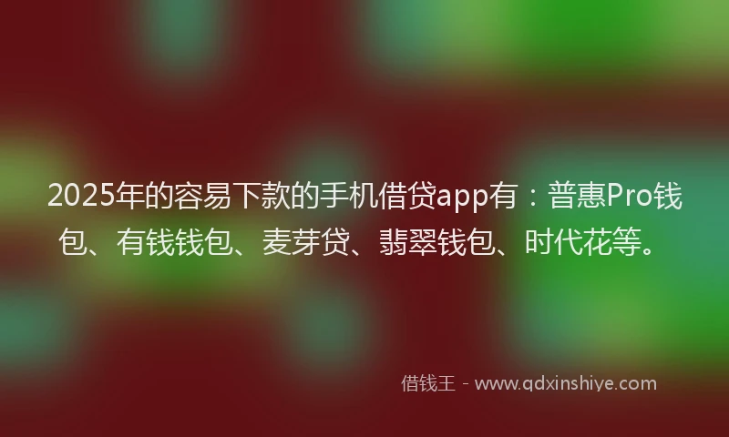 2025年的容易下款的手机借贷app有：普惠Pro钱包、有钱钱包、麦芽贷、翡翠钱包、时代花等。