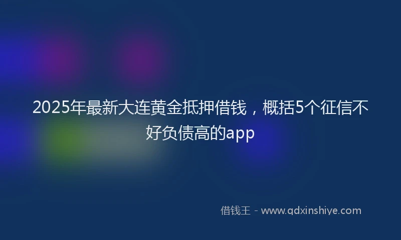 2025年最新大连黄金抵押借钱，概括5个征信不好负债高的app