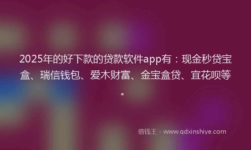 2025年的好下款的贷款软件app有：现金秒贷宝盒、瑞信钱包、爱木财富、金宝盒贷、宜花呗等。