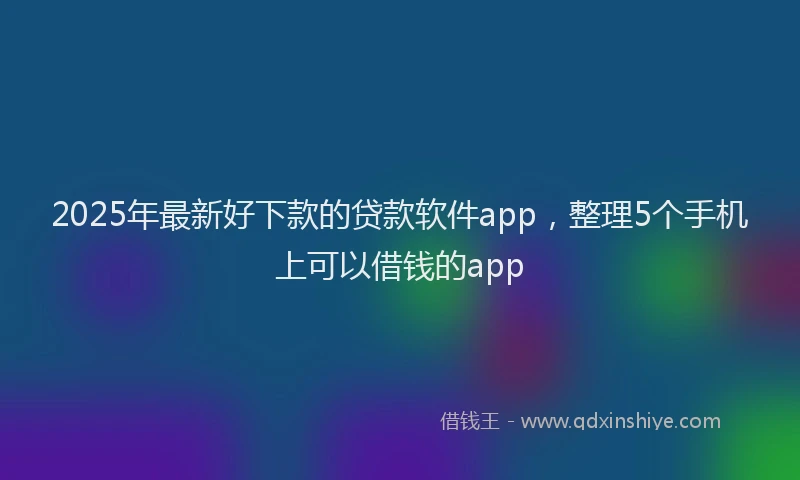 2025年最新好下款的贷款软件app，整理5个手机上可以借钱的app