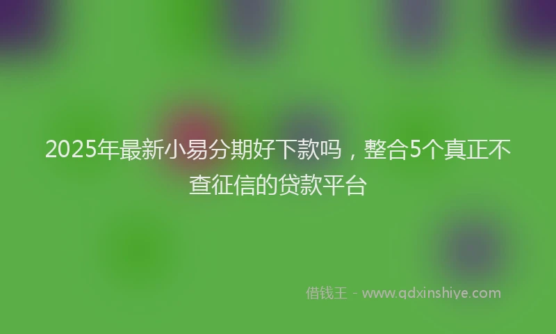 2025年最新小易分期好下款吗，整合5个真正不查征信的贷款平台