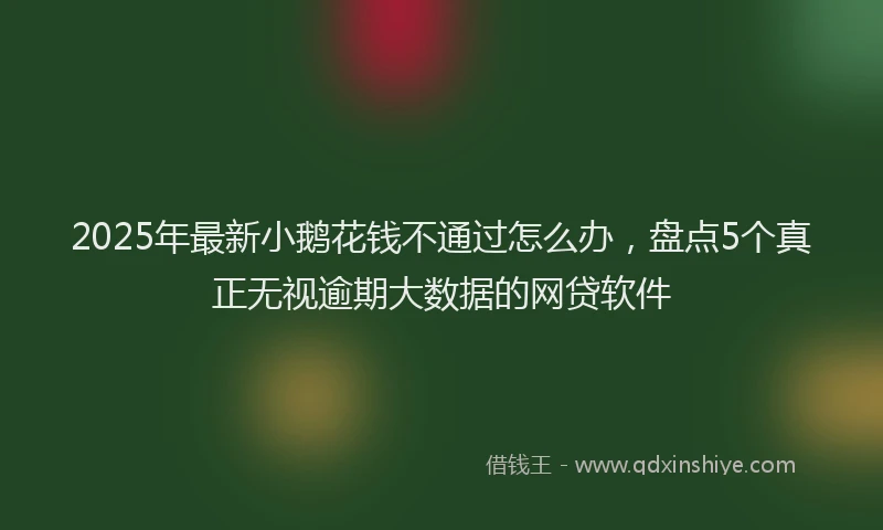 2025年最新小鹅花钱不通过怎么办，盘点5个真正无视逾期大数据的网贷软件